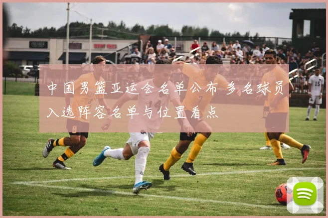 中国男篮亚运会名单公布 多名球员入选阵容名单与位置看点