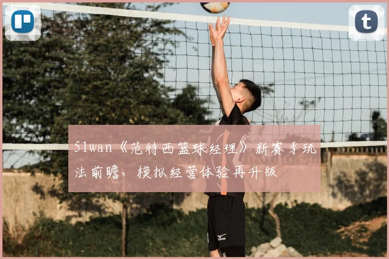 51wan《范特西篮球经理》新赛季玩法前瞻，模拟经营体验再升级