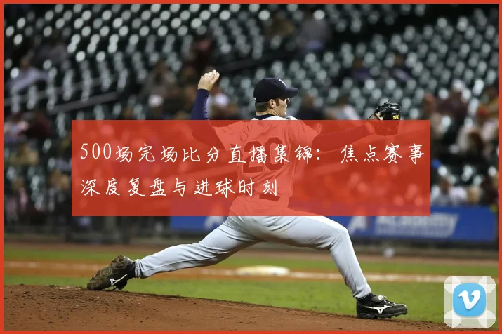 500场完场比分直播集锦：焦点赛事深度复盘与进球时刻