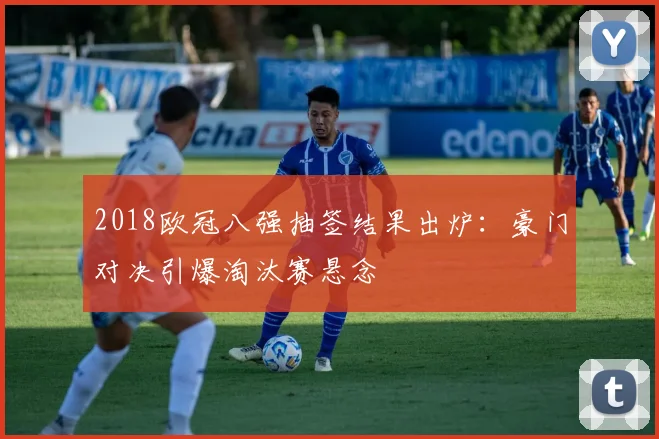 2018欧冠八强抽签结果出炉：豪门对决引爆淘汰赛悬念