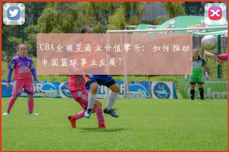 CBA全明星商业价值攀升：如何推动中国篮球事业发展？