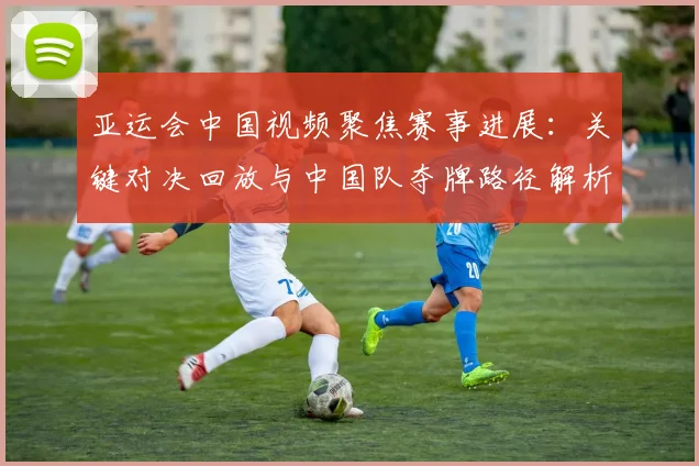 亚运会中国视频聚焦赛事进展：关键对决回放与中国队夺牌路径解析