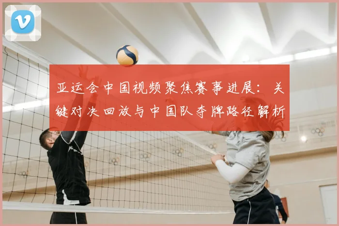 亚运会中国视频聚焦赛事进展：关键对决回放与中国队夺牌路径解析