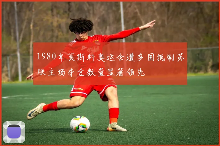 1980年莫斯科奥运会遭多国抵制苏联主场夺金数量显著领先