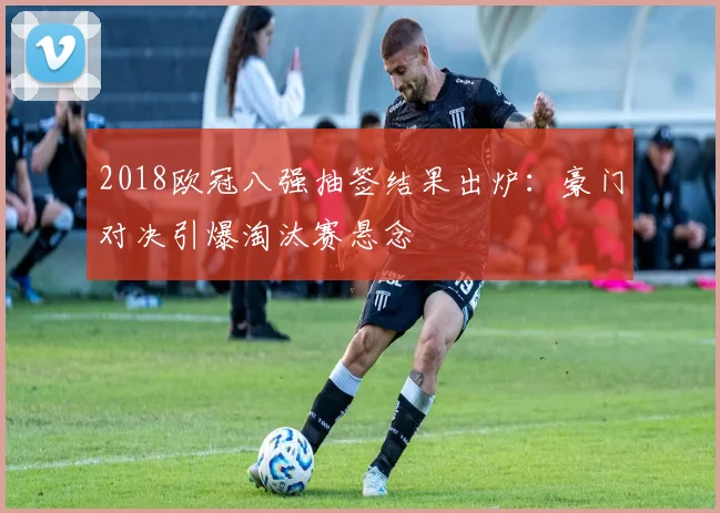 2018欧冠八强抽签结果出炉：豪门对决引爆淘汰赛悬念