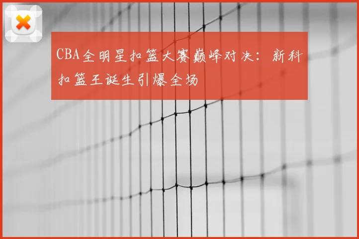 CBA全明星扣篮大赛巅峰对决：新科扣篮王诞生引爆全场