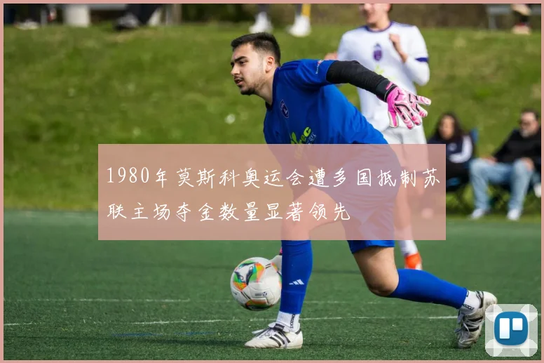 1980年莫斯科奥运会遭多国抵制苏联主场夺金数量显著领先