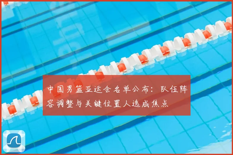 中国男篮亚运会名单公布：队伍阵容调整与关键位置人选成焦点