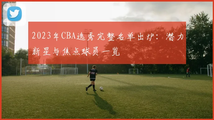 2023年CBA选秀完整名单出炉：潜力新星与焦点球员一览