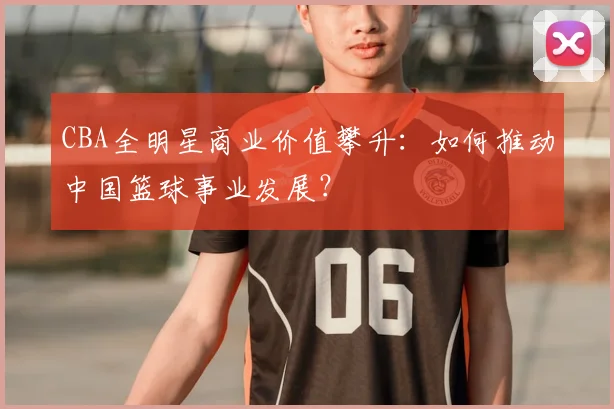 CBA全明星商业价值攀升：如何推动中国篮球事业发展？