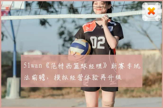 51wan《范特西篮球经理》新赛季玩法前瞻，模拟经营体验再升级