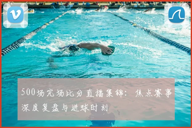 500场完场比分直播集锦：焦点赛事深度复盘与进球时刻