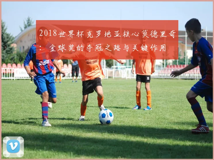 2018世界杯克罗地亚核心莫德里奇：金球奖的夺冠之路与关键作用