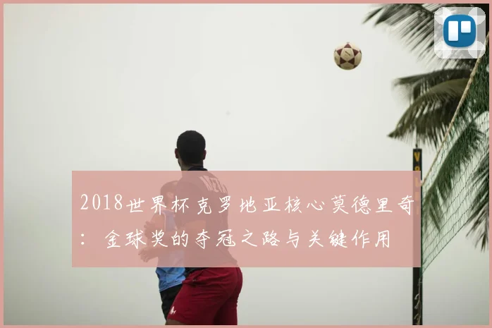 2018世界杯克罗地亚核心莫德里奇：金球奖的夺冠之路与关键作用