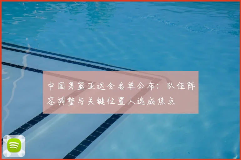 中国男篮亚运会名单公布：队伍阵容调整与关键位置人选成焦点