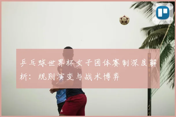 乒乓球世界杯女子团体赛制深度解析：规则演变与战术博弈