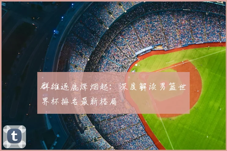 群雄逐鹿烽烟起：深度解读男篮世界杯排名最新格局