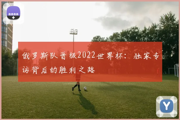 俄罗斯队晋级2022世界杯：独家专访背后的胜利之路