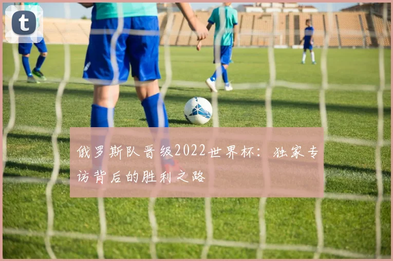 俄罗斯队晋级2022世界杯：独家专访背后的胜利之路