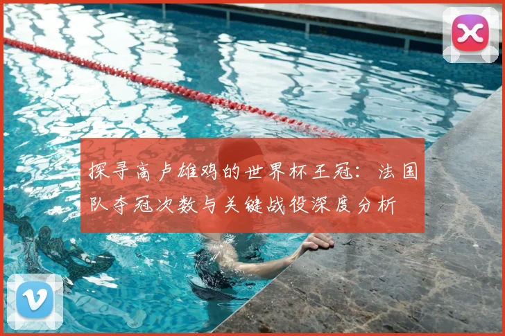 探寻高卢雄鸡的世界杯王冠：法国队夺冠次数与关键战役深度分析