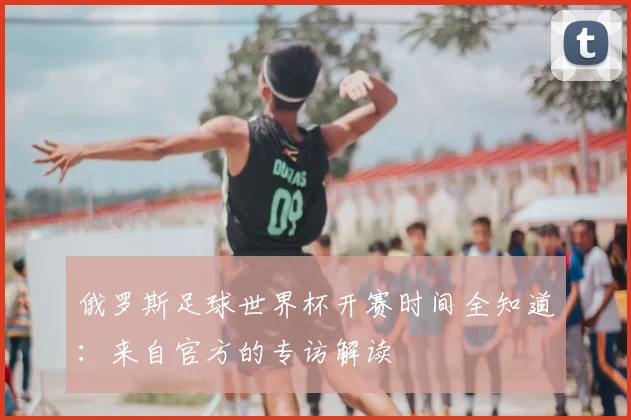 俄罗斯足球世界杯开赛时间全知道：来自官方的专访解读