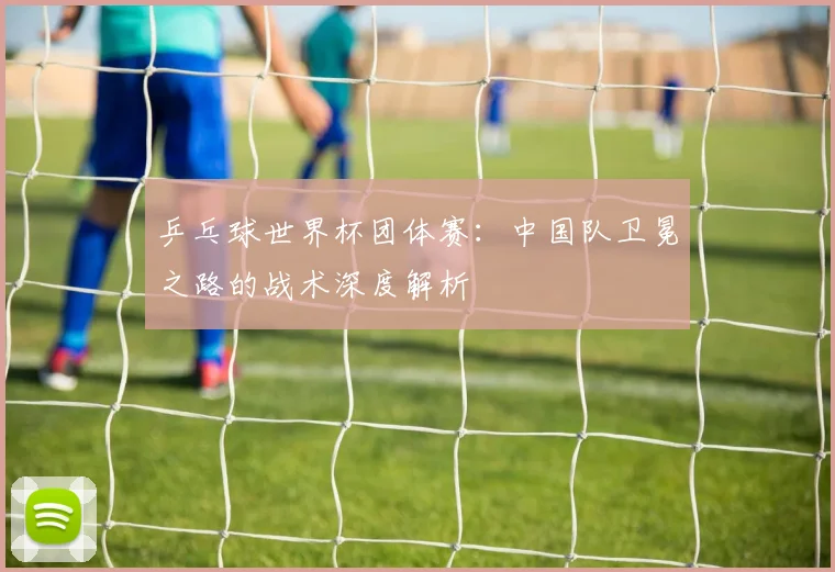 乒乓球世界杯团体赛:中国队卫冕之路的战术深度解析