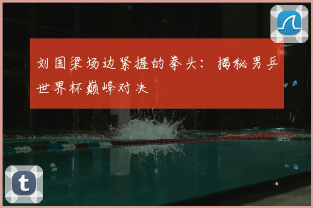 刘国梁场边紧握的拳头：揭秘男乒世界杯巅峰对决