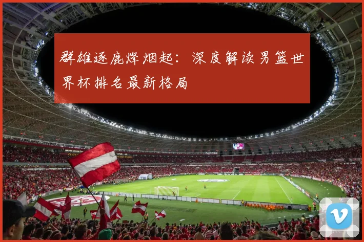 群雄逐鹿烽烟起：深度解读男篮世界杯排名最新格局