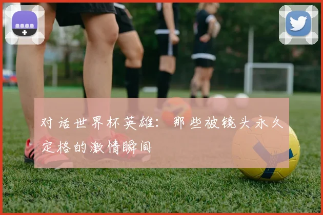 对话世界杯英雄:那些被镜头永久定格的激情瞬间