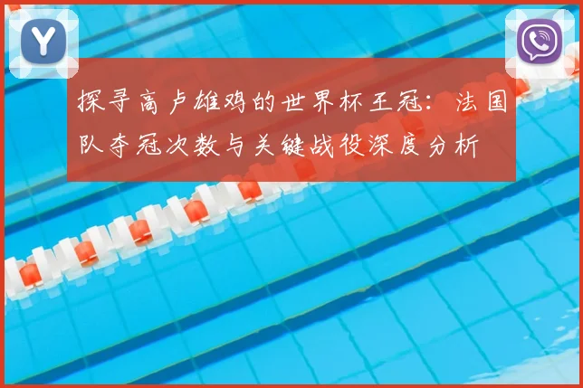 探寻高卢雄鸡的世界杯王冠：法国队夺冠次数与关键战役深度分析