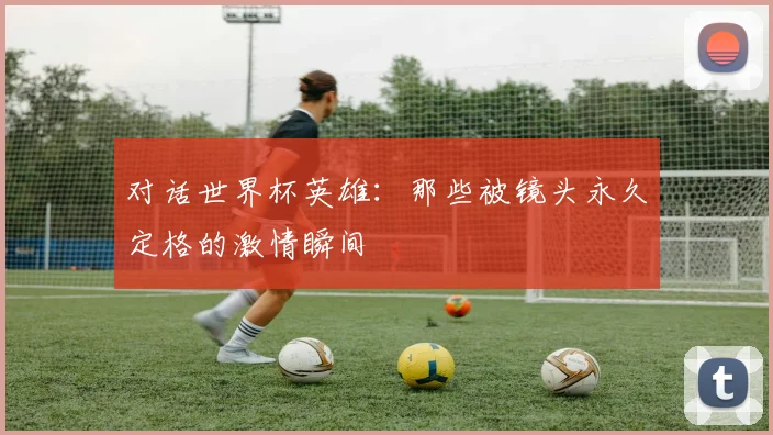 对话世界杯英雄：那些被镜头永久定格的激情瞬间