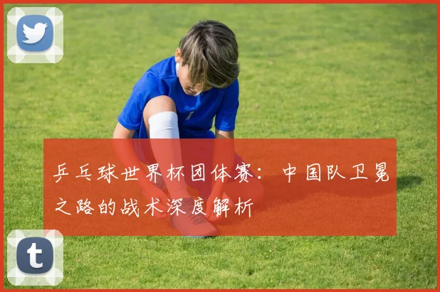 乒乓球世界杯团体赛:中国队卫冕之路的战术深度解析