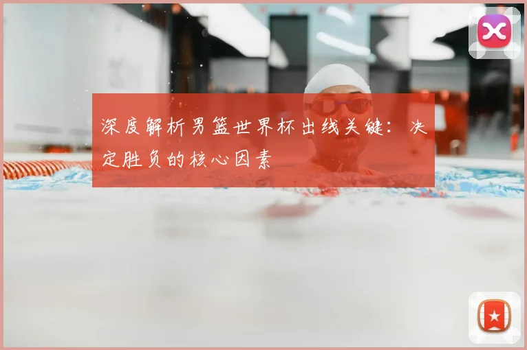 深度解析男篮世界杯出线关键:决定胜负的核心因素