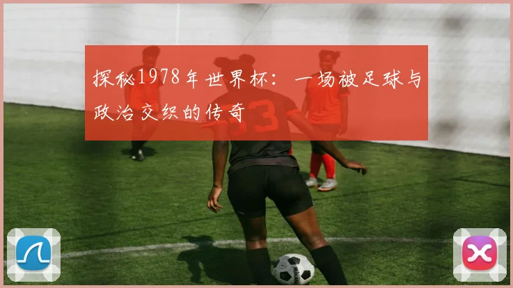 探秘1978年世界杯：一场被足球与政治交织的传奇