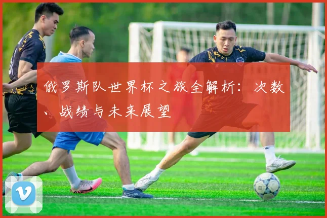 俄罗斯队世界杯之旅全解析：次数、战绩与未来展望
